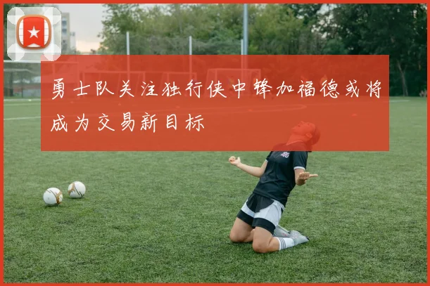 勇士队关注独行侠中锋加福德或将成为交易新目标