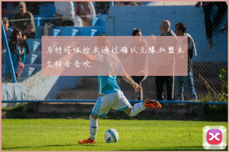 马特塔体检未通过确认无缘加盟米兰转会告吹