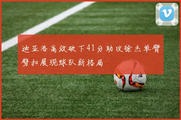 迪亚洛高效砍下41分助攻徐杰单臂劈扣展现球队新格局