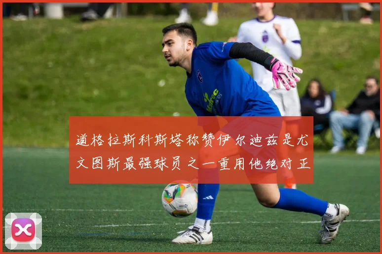 道格拉斯科斯塔称赞伊尔迪兹是尤文图斯最强球员之一重用他绝对正确