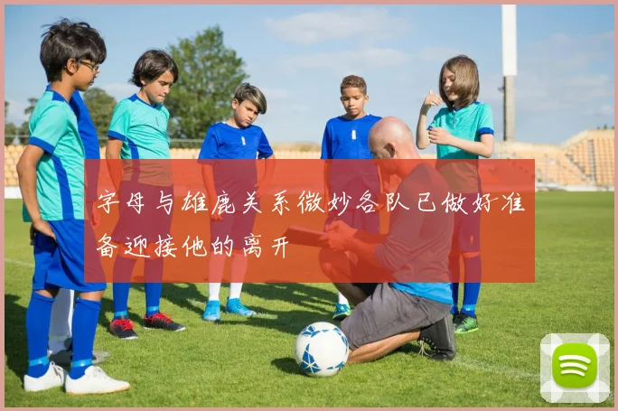 字母与雄鹿关系微妙各队已做好准备迎接他的离开