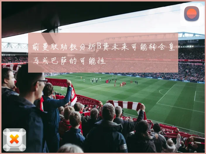 前曼联助教分析B费未来可能转会皇马或巴萨的可能性