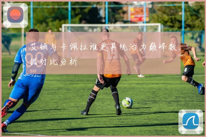 艾顿与卡佩拉谁更具统治力巅峰数据对比分析