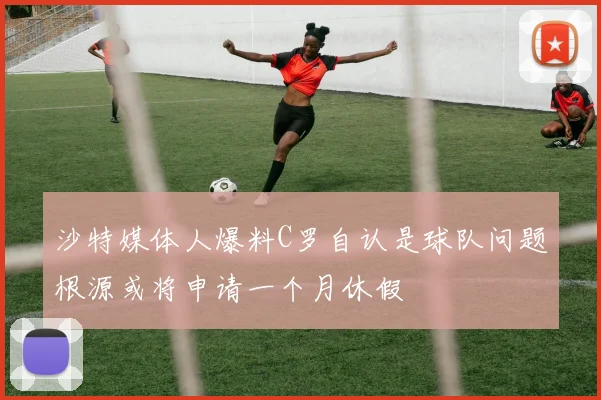 沙特媒体人爆料C罗自认是球队问题根源或将申请一个月休假