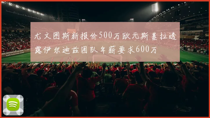 尤文图斯新报价500万欧元斯基拉透露伊尔迪兹团队年薪要求600万