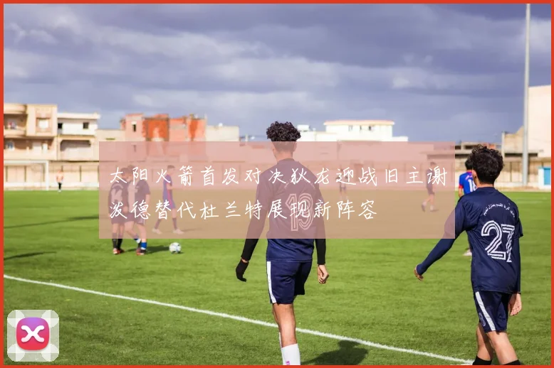 太阳火箭首发对决狄龙迎战旧主谢泼德替代杜兰特展现新阵容