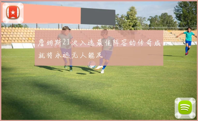詹姆斯21次入选最佳阵容的传奇成就将永远无人能及