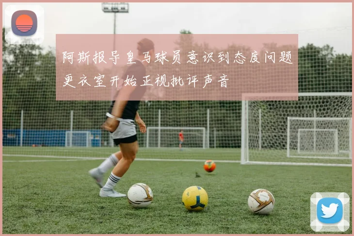 阿斯报导皇马球员意识到态度问题更衣室开始正视批评声音
