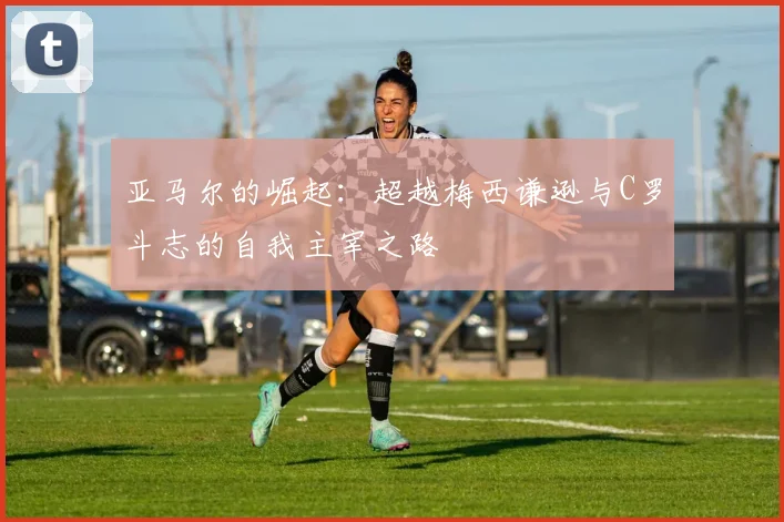 亚马尔的崛起：超越梅西谦逊与C罗斗志的自我主宰之路