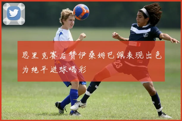 恩里克赛后赞伊桑姆巴佩表现出色为绝平进球喝彩