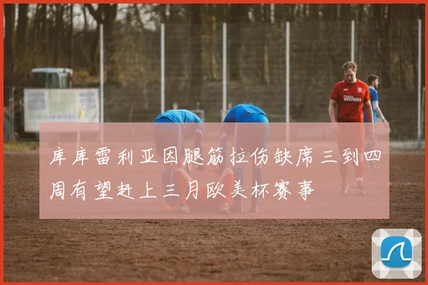 库库雷利亚因腿筋拉伤缺席三到四周有望赶上三月欧美杯赛事