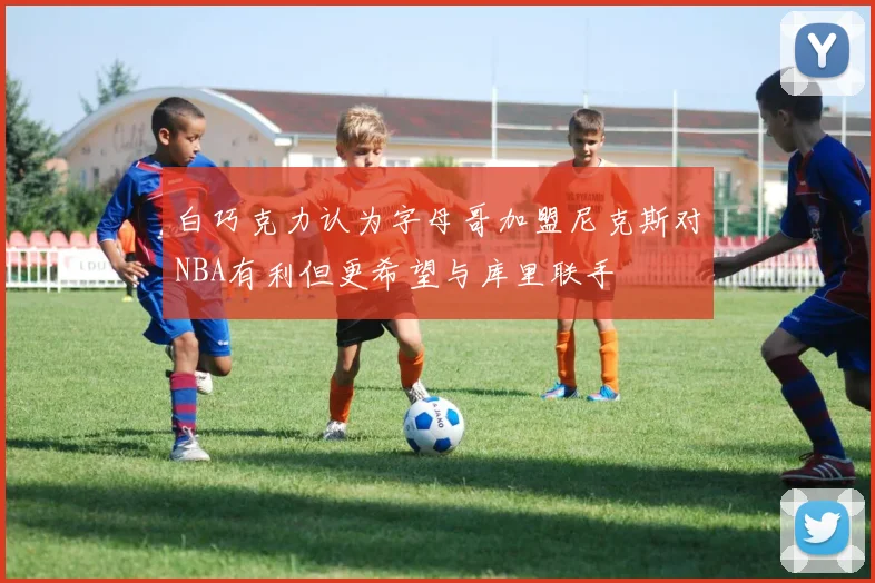 白巧克力认为字母哥加盟尼克斯对NBA有利但更希望与库里联手