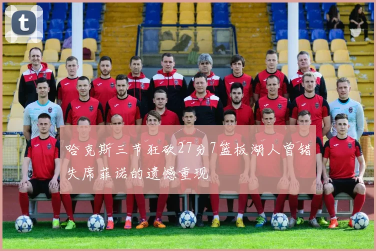 哈克斯三节狂砍27分7篮板湖人曾错失席菲诺的遗憾重现