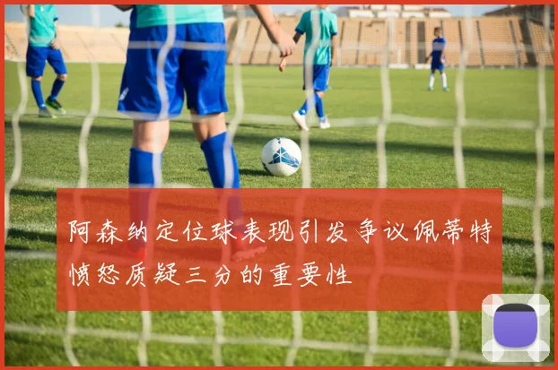 阿森纳定位球表现引发争议佩蒂特愤怒质疑三分的重要性