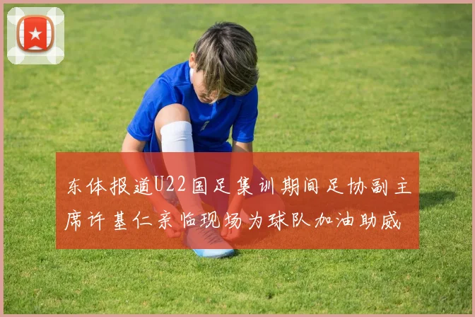东体报道U22国足集训期间足协副主席许基仁亲临现场为球队加油助威