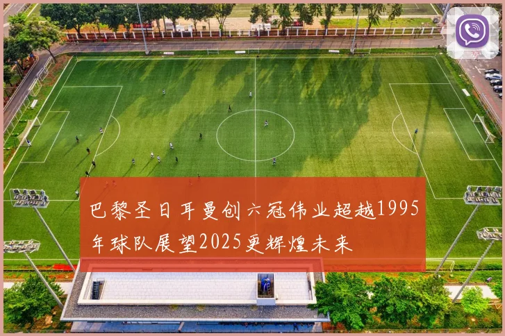 巴黎圣日耳曼创六冠伟业超越1995年球队展望2025更辉煌未来