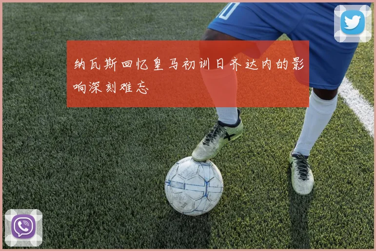 纳瓦斯回忆皇马初训日齐达内的影响深刻难忘