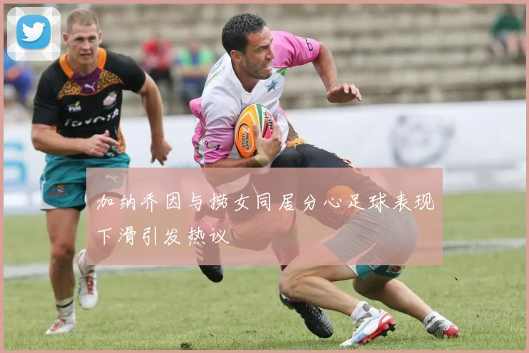 加纳乔因与捞女同居分心足球表现下滑引发热议
