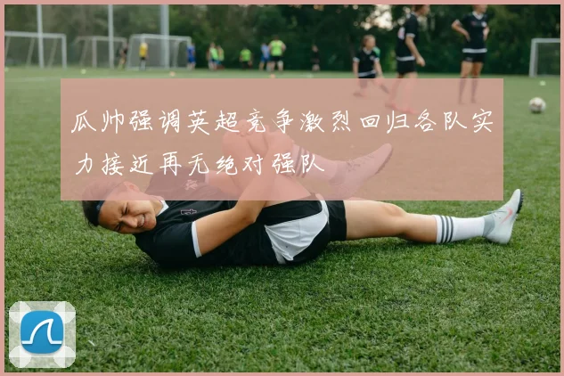 瓜帅强调英超竞争激烈回归各队实力接近再无绝对强队