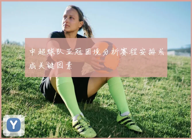 中超球队亚冠困境分析赛程安排或成关键因素