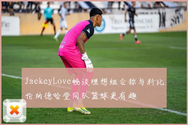 JackeyLove畅谈理想组合称与科比伦纳德哈登同队篮球更有趣