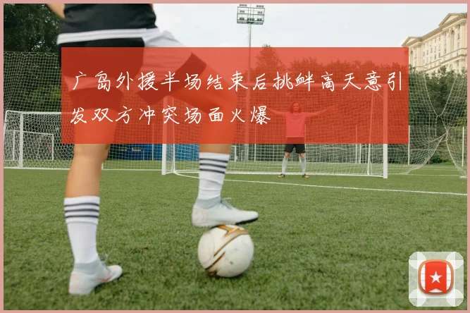 广岛外援半场结束后挑衅高天意引发双方冲突场面火爆