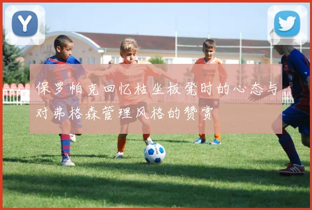 保罗帕克回忆枯坐板凳时的心态与对弗格森管理风格的赞赏