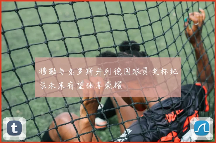 穆勒与克罗斯并列德国球员奖杯纪录未来有望独享荣耀