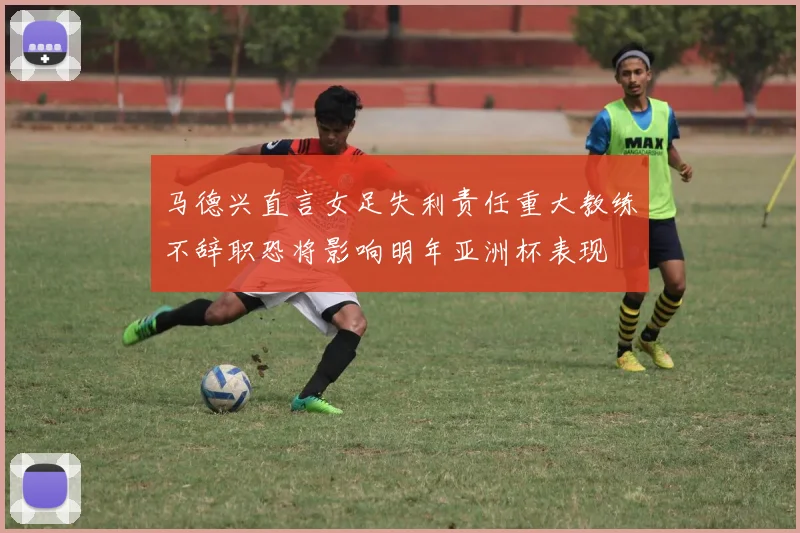 马德兴直言女足失利责任重大教练不辞职恐将影响明年亚洲杯表现