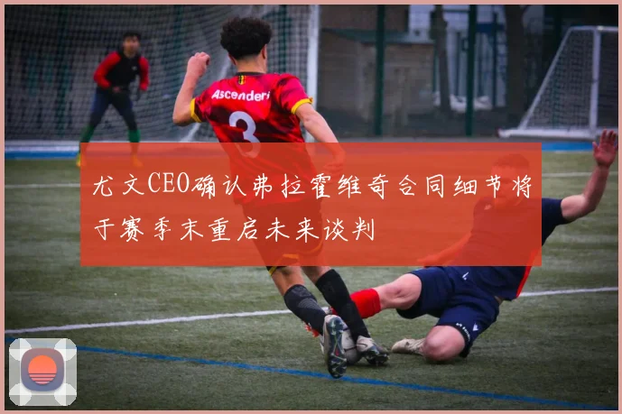 尤文CEO确认弗拉霍维奇合同细节将于赛季末重启未来谈判